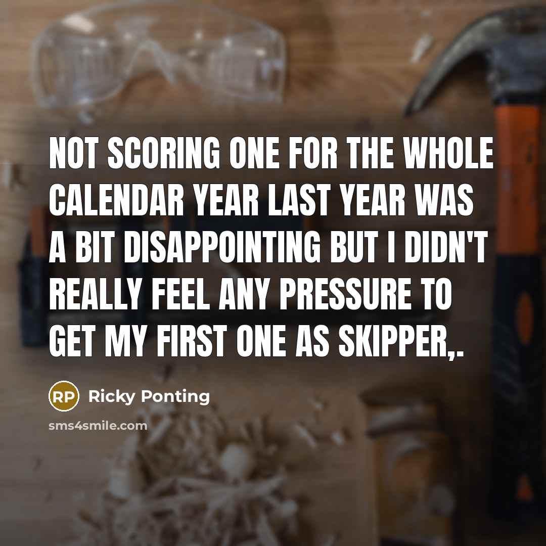 “Not scoring one for the whole calendar year last year was a bit disappointing but I didn't really feel any pressure to get my first one as skipper,.” quote by Ricky Ponting
