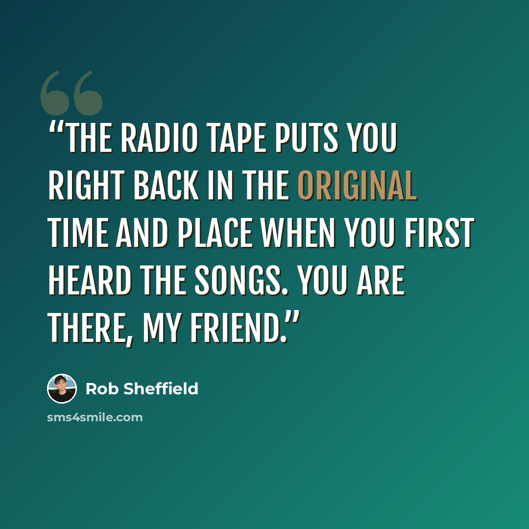 “The radio tape puts you right back in the original time and place when you first heard the songs. You are there, my friend.” quote by Rob Sheffield
