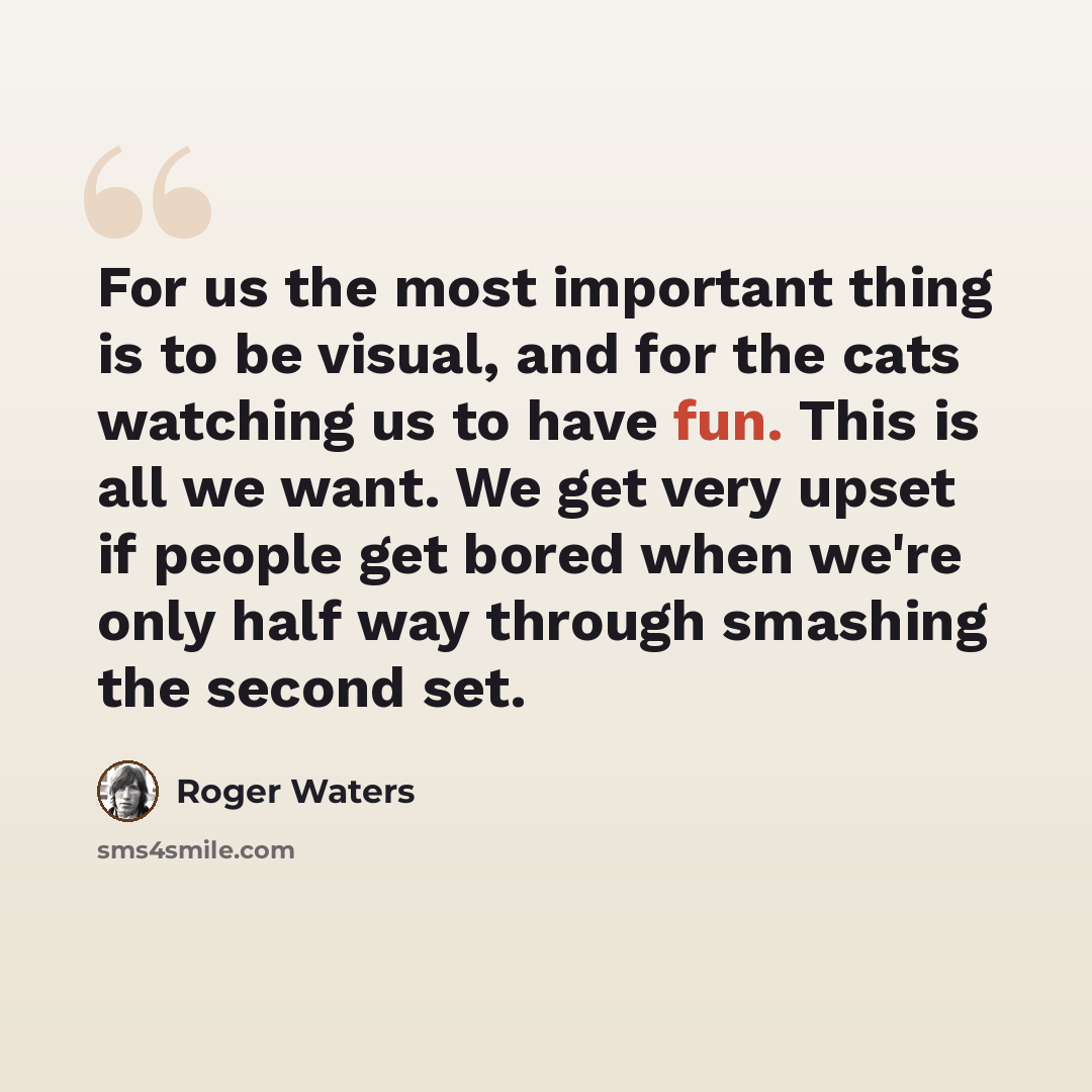 “For us the most important thing is to be visual, and for the cats watching us to have fun. This is all we want. We get very upset if people get bored when we're only half way through smashing the second set.” quote by Roger Waters