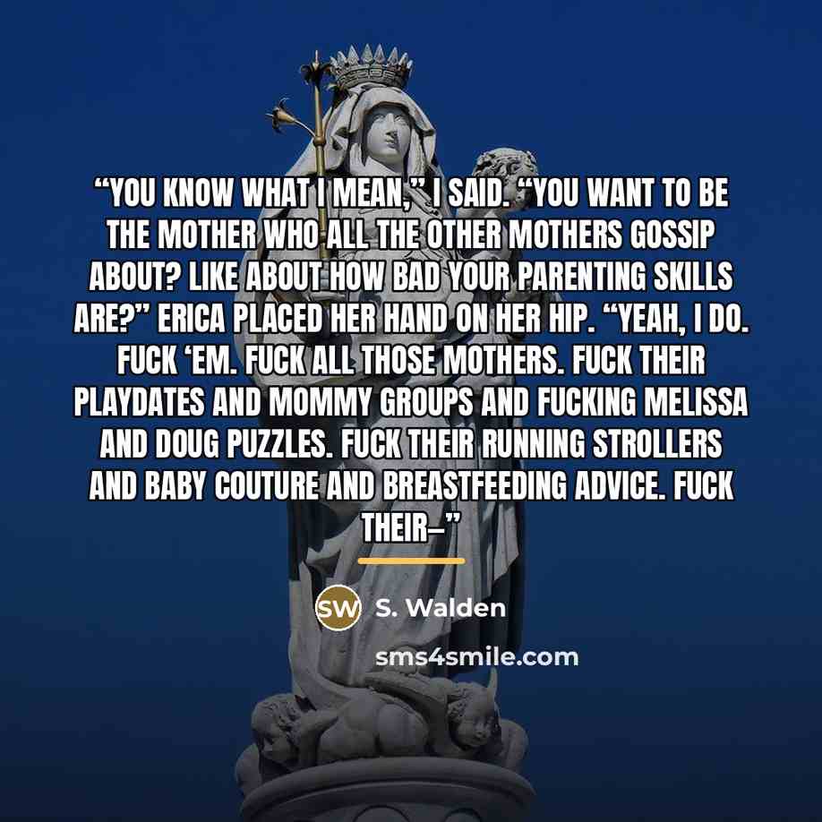 “You know what I mean,” I said. “You want to be the mother who all the other mothers gossip about? Like about how bad your parenting skills are?” Erica placed her hand on her hip. “Yeah, I do. Fuck ‘em. Fuck all those mothers. Fuck their playdates and mommy groups and fucking Melissa and Doug…” quote by S. Walden