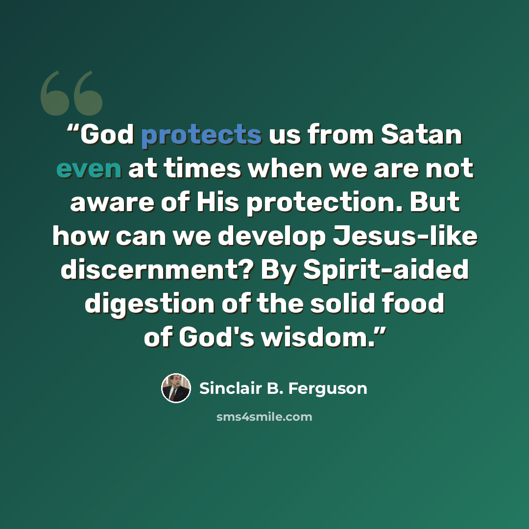 “God protects us from Satan even at times when we are not aware of His protection. But how can we develop Jesus-like discernment? By Spirit-aided digestion of the solid food of God's wisdom.” quote by Sinclair B. Ferguson