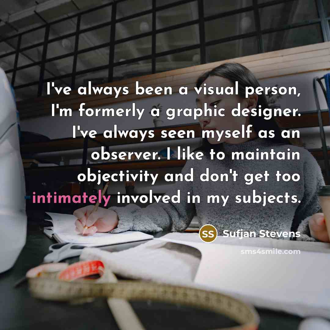 “I've always been a visual person, I'm formerly a graphic designer. I've always seen myself as an observer. I like to maintain objectivity and don't get too intimately involved in my subjects.” quote by Sufjan Stevens