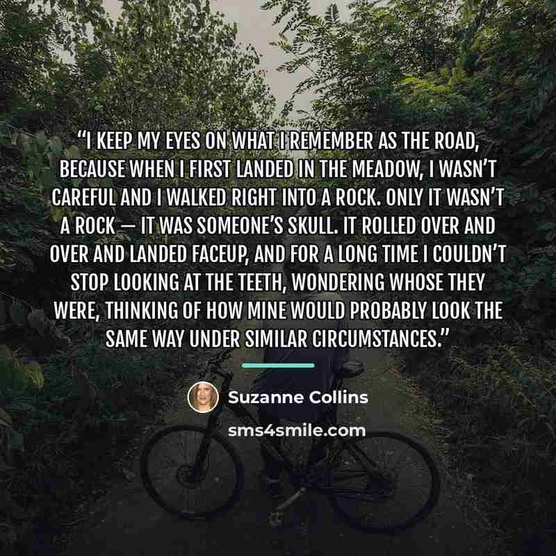 “I keep my eyes on what I remember as the road, because when I first landed in the Meadow, I wasn’t careful and I walked right into a rock. Only it wasn’t a rock — it was someone’s skull. It rolled over and over and landed faceup, and for a long time I couldn’t stop looking at the teeth, wondering…” quote by Suzanne Collins