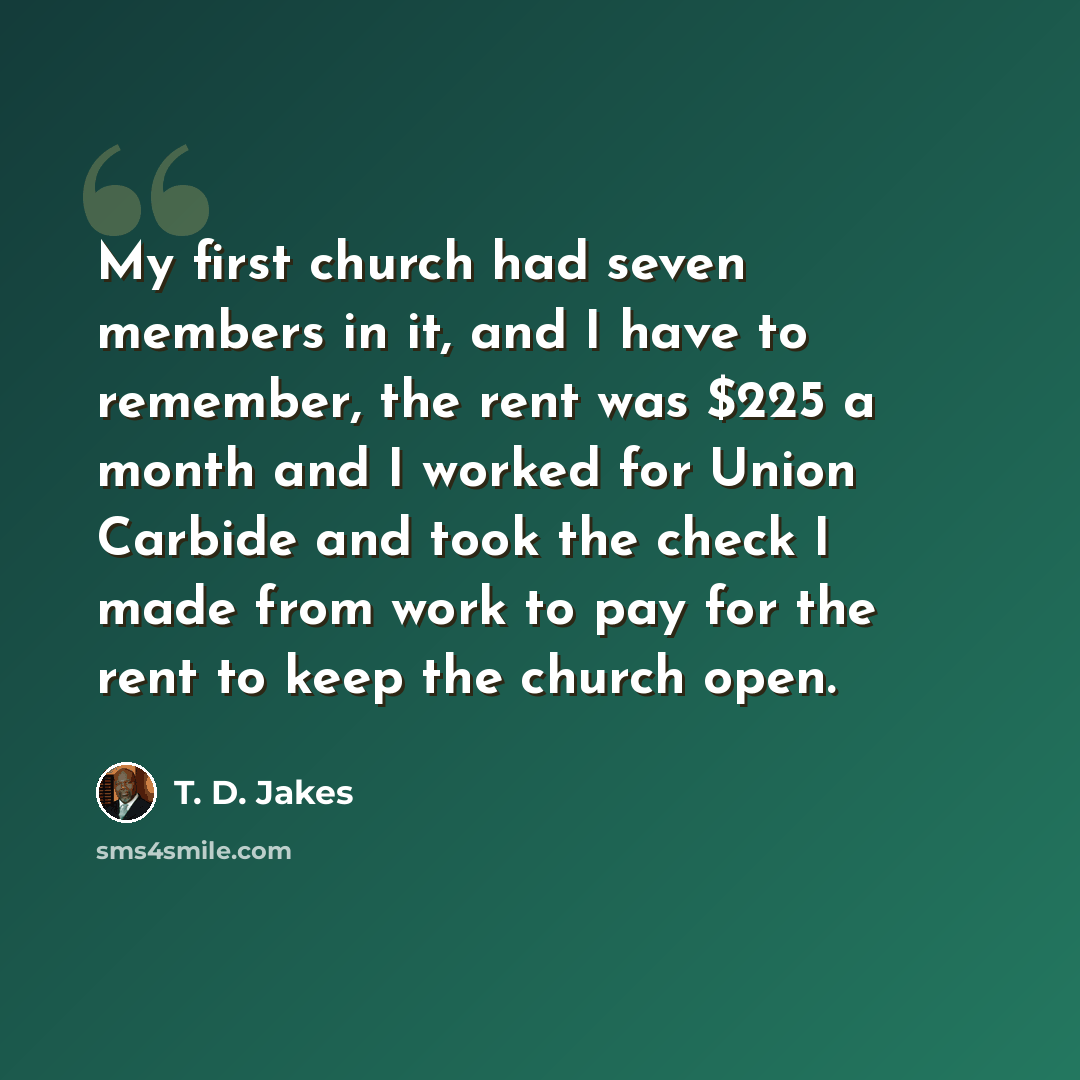 “My first church had seven members in it, and I have to remember, the rent was $225 a month and I worked for Union Carbide and took the check I made from work to pay for the rent to keep the church open.” quote by T. D. Jakes