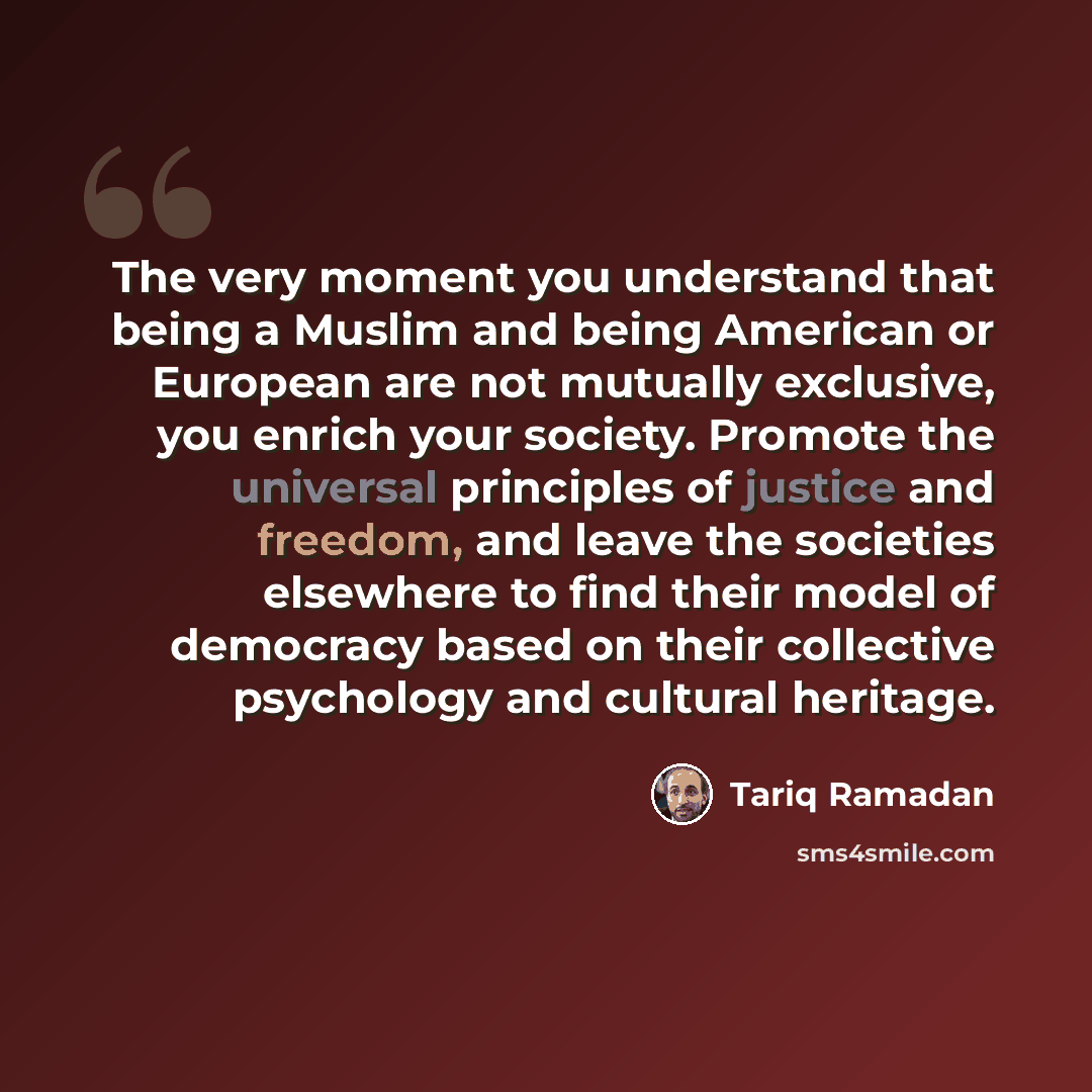 “The very moment you understand that being a Muslim and being American or European are not mutually exclusive, you enrich your society. Promote the universal principles of justice and freedom, and leave the societies elsewhere to find their model of democracy based on their collective psychology…” quote by Tariq Ramadan