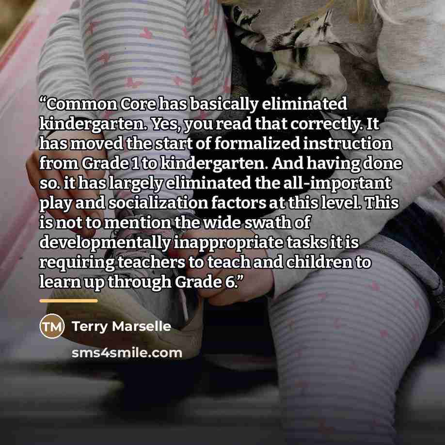 “Common Core has basically eliminated kindergarten. Yes, you read that correctly. It has moved the start of formalized instruction from Grade 1 to kindergarten. And having done so. it has largely eliminated the all-important play and socialization factors at this level. This is not to mention the…” quote by Terry Marselle