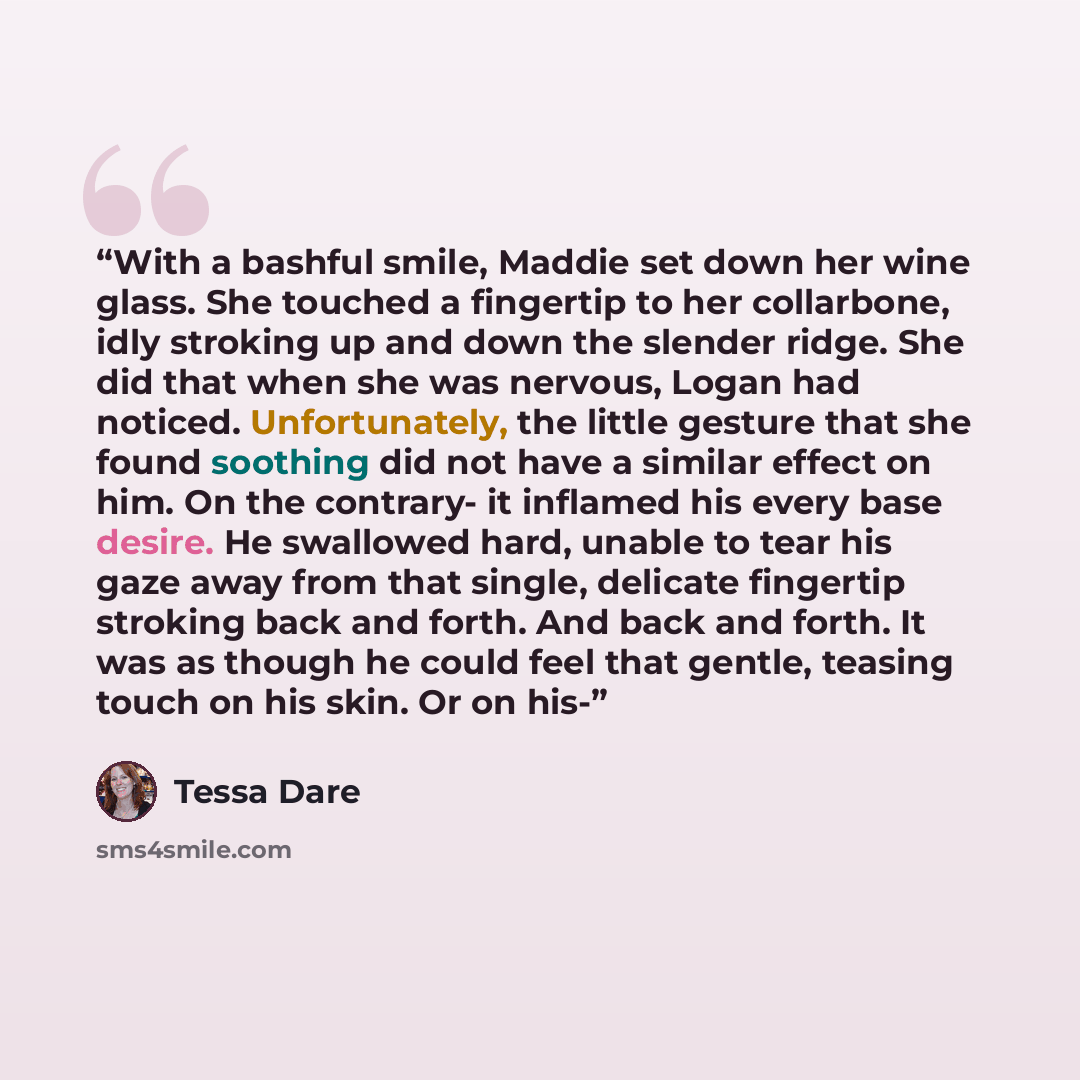 “With a bashful smile, Maddie set down her wine glass. She touched a fingertip to her collarbone, idly stroking up and down the slender ridge. She did that when she was nervous, Logan had noticed. Unfortunately, the little gesture that she found soothing did not have a similar effect on him. On the…” quote by Tessa Dare