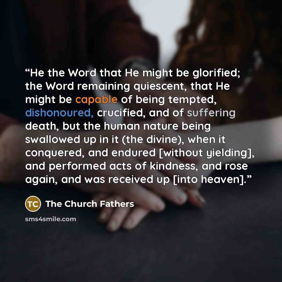 “He the Word that He might be glorified; the Word remaining quiescent, that He might be capable of being tempted, dishonoured, crucified, and of suffering death, but the human nature being swallowed up in it (the divine), when it conquered, and endured [without yielding], and performed acts of…” quote by The Church Fathers