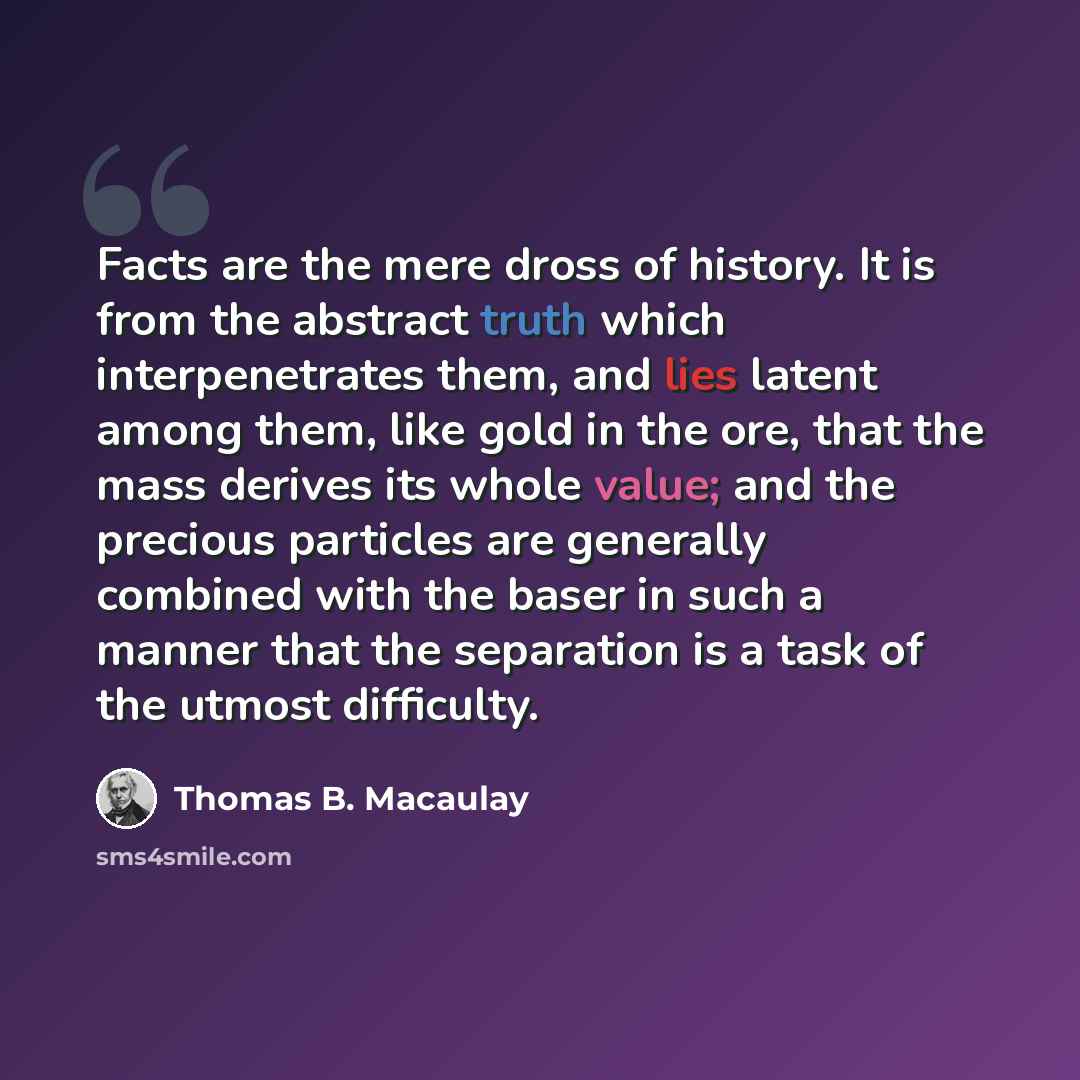 “Facts are the mere dross of history. It is from the abstract truth which interpenetrates them, and lies latent among them, like gold in the ore, that the mass derives its whole value; and the precious particles are generally combined with the baser in such a manner that the separation is a task of…” quote by Thomas B. Macaulay