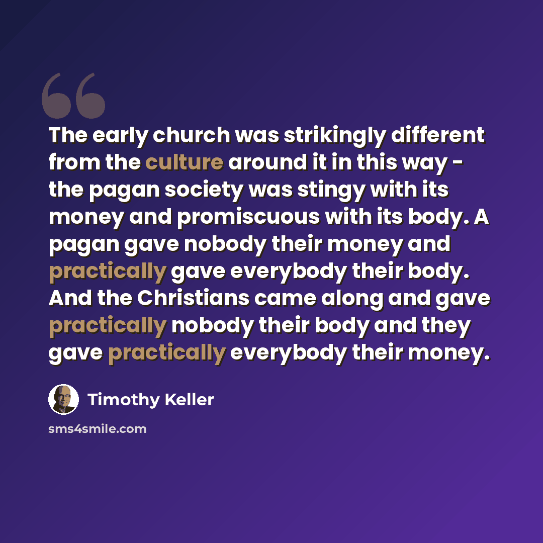 “The early church was strikingly different from the culture around it in this way - the pagan society was stingy with its money and promiscuous with its body. A pagan gave nobody their money and practically gave everybody their body. And the Christians came along and gave practically nobody their…” quote by Timothy Keller