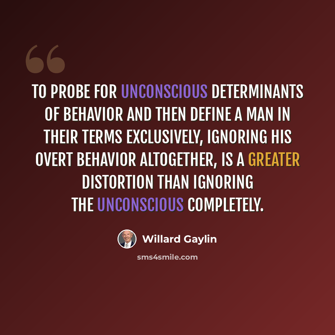 “To probe for unconscious determinants of behavior and then define a man in their terms exclusively, ignoring his overt behavior altogether, is a greater distortion than ignoring the unconscious completely.” quote by Willard Gaylin