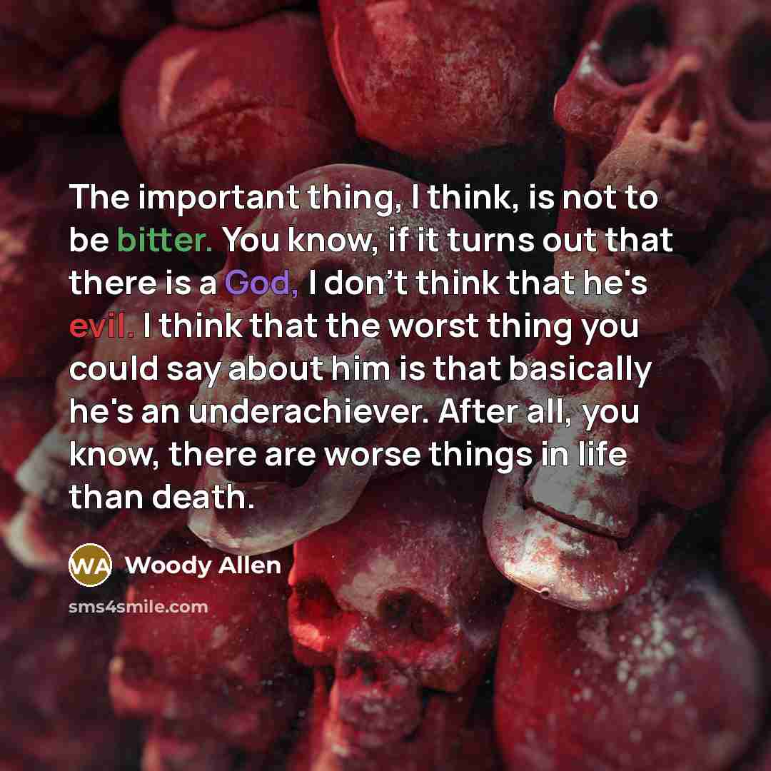 “The important thing, I think, is not to be bitter. You know, if it turns out that there is a God, I don't think that he's evil. I think that the worst thing you could say about him is that basically he's an underachiever. After all, you know, there are worse things in life than death.” quote by Woody Allen