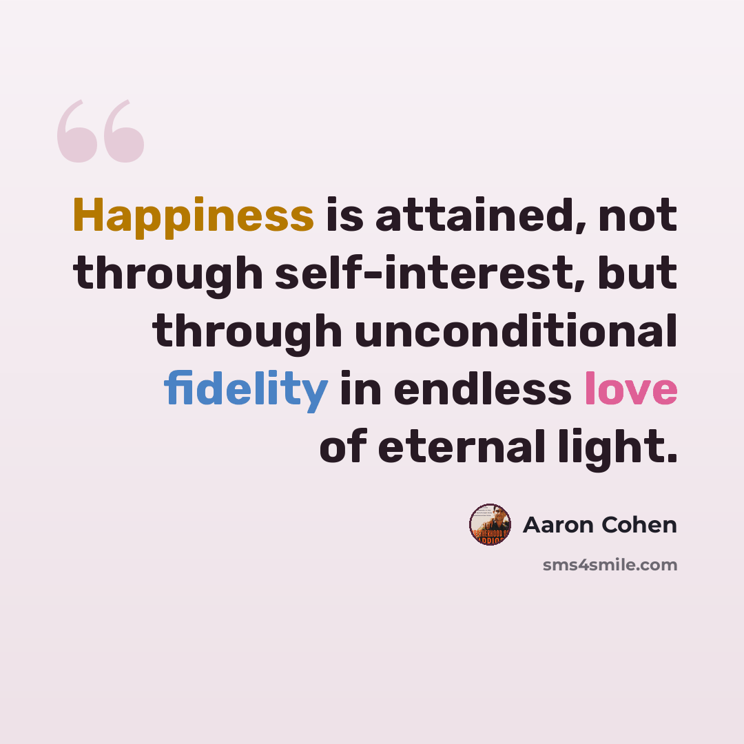 “Happiness is attained, not through self-interest, but through unconditional fidelity in endless love of eternal light.” quote by Aaron Cohen