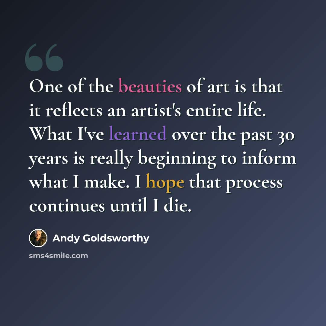 “One of the beauties of art is that it reflects an artist's entire life. What I've learned over the past 30 years is really beginning to inform what I make. I hope that process continues until I die.” quote by Andy Goldsworthy