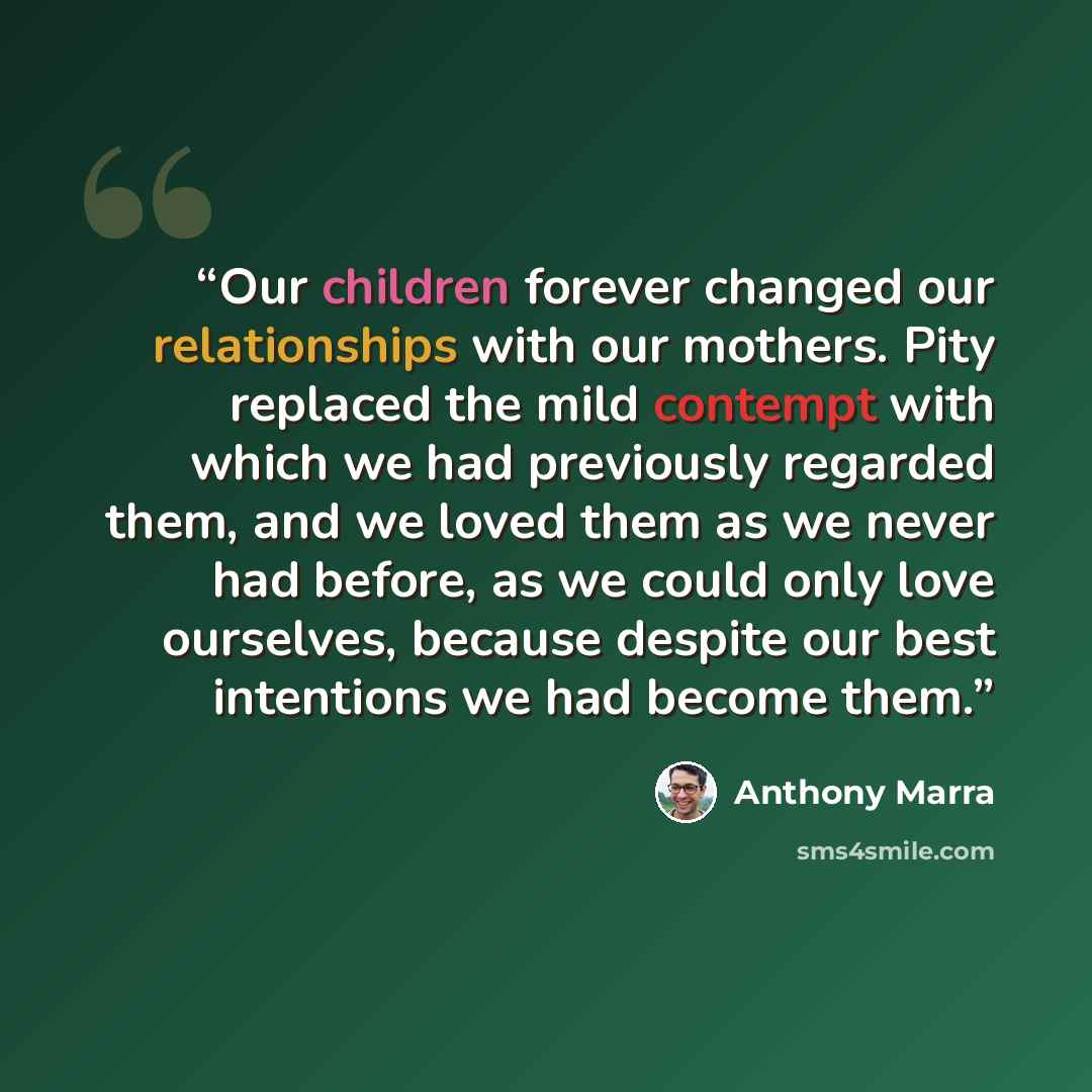 “Our children forever changed our relationships with our mothers. Pity replaced the mild contempt with which we had previously regarded them, and we loved them as we never had before, as we could only love ourselves, because despite our best intentions we had become them.” quote by Anthony Marra