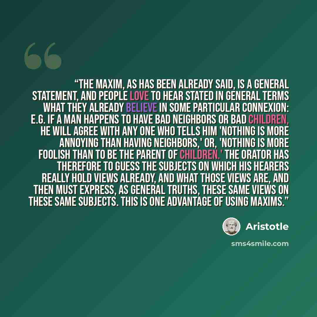 “The maxim, as has been already said, is a general statement, and people love to hear stated in general terms what they already believe in some particular connexion: e.g. if a man happens to have bad neighbors or bad children, he will agree with any one who tells him 'Nothing is more annoying than…” quote by Aristotle