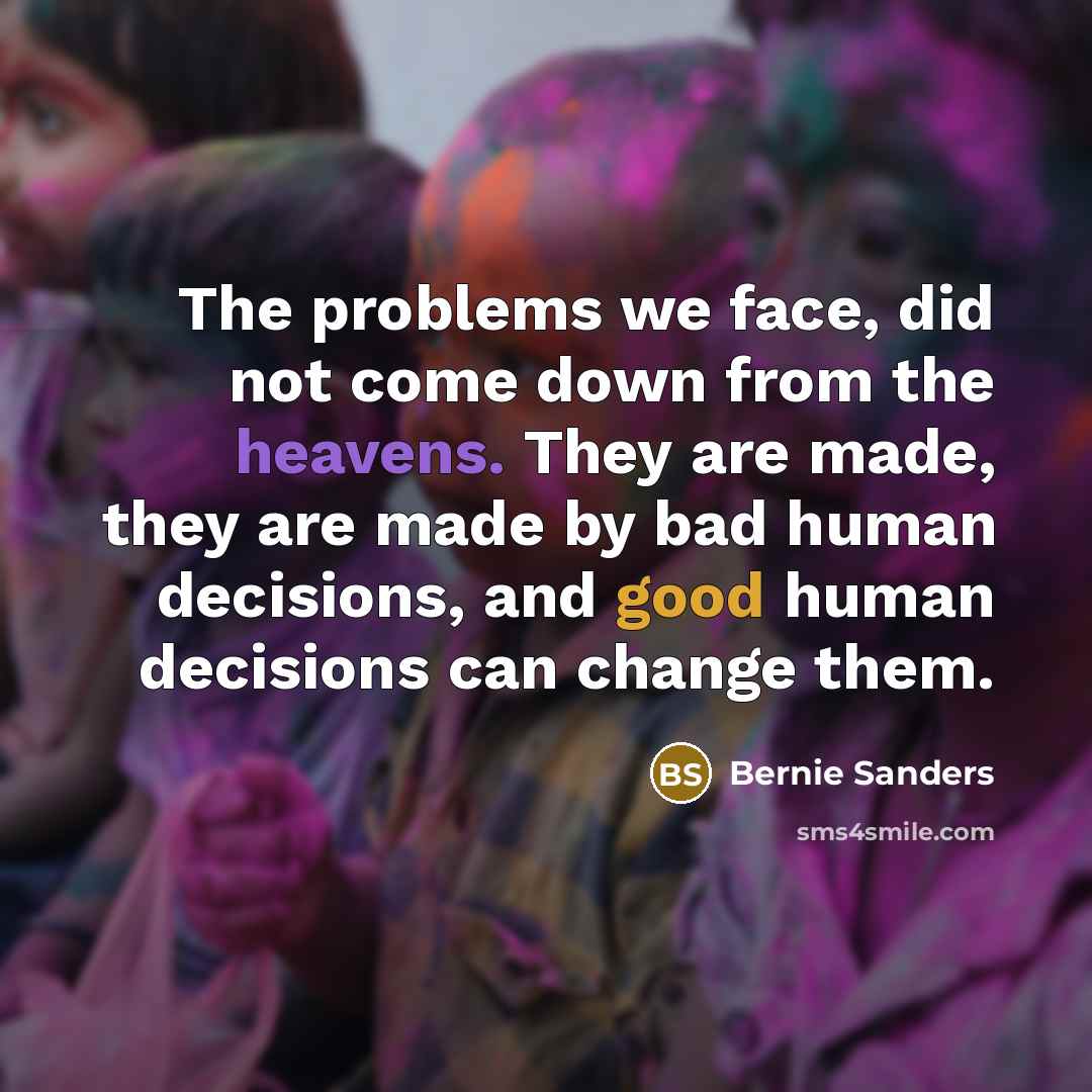 “The problems we face, did not come down from the heavens. They are made, they are made by bad human decisions, and good human decisions can change them.” quote by Bernie Sanders