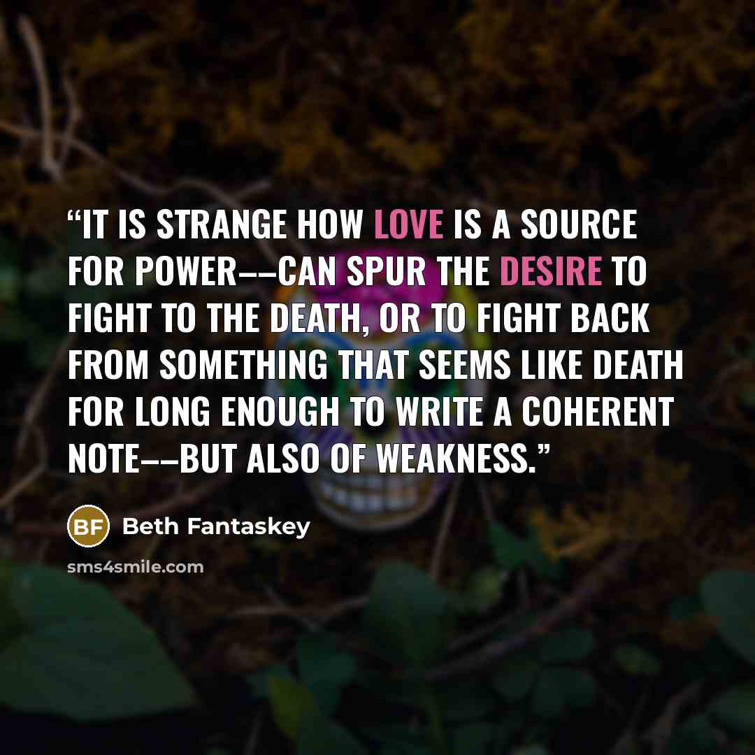 “It is strange how love is a source for power––can spur the desire to fight to the death, or to fight back from something that seems like death for long enough to write a coherent note––but also of weakness.” quote by Beth Fantaskey