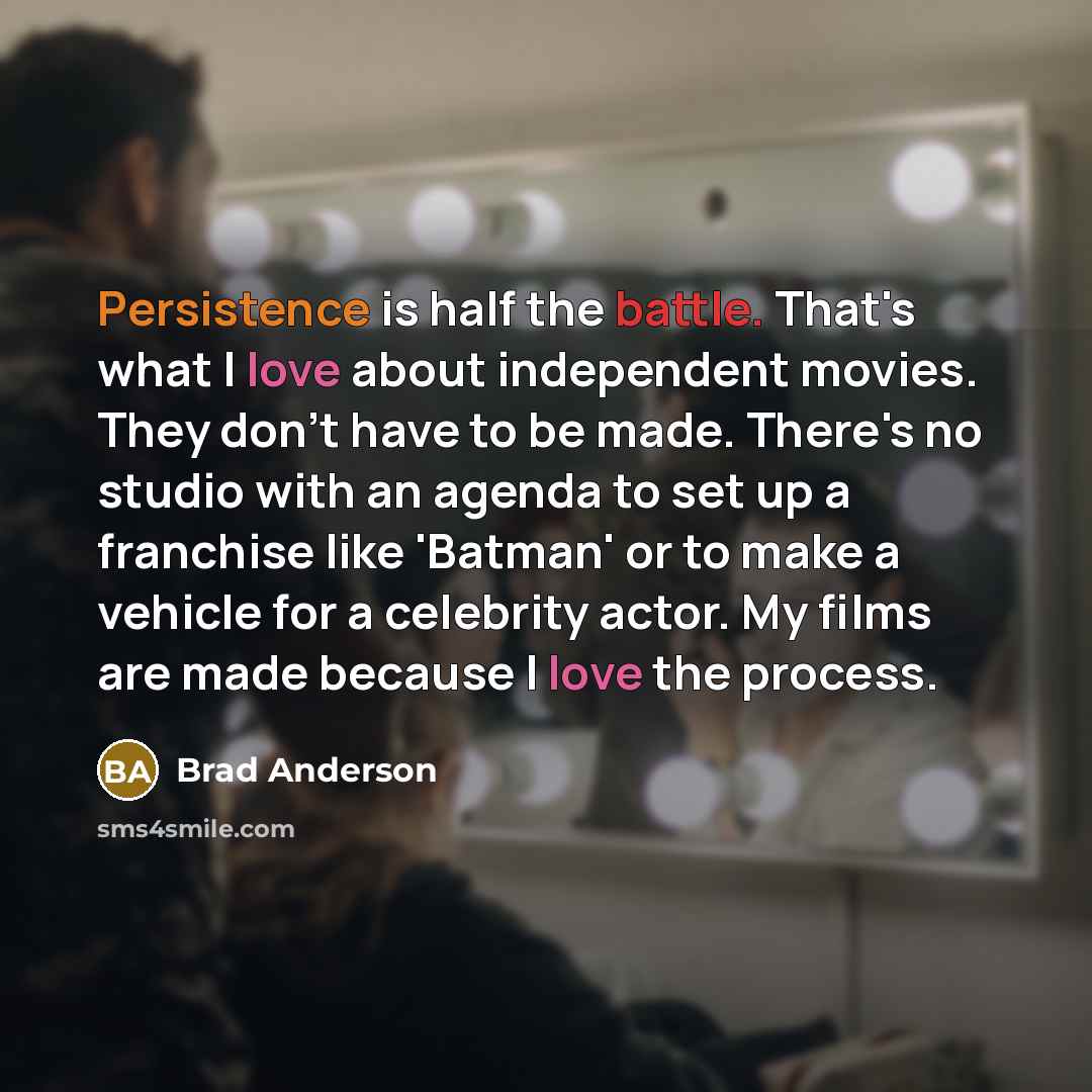 “Persistence is half the battle. That's what I love about independent movies. They don't have to be made. There's no studio with an agenda to set up a franchise like 'Batman' or to make a vehicle for a celebrity actor. My films are made because I love the process.” quote by Brad Anderson