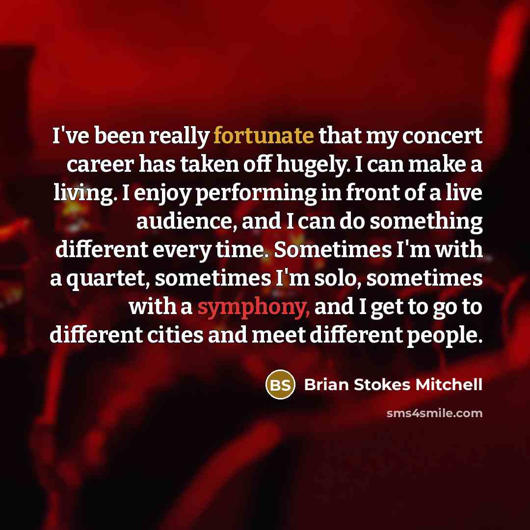 “I've been really fortunate that my concert career has taken off hugely. I can make a living. I enjoy performing in front of a live audience, and I can do something different every time. Sometimes I'm with a quartet, sometimes I'm solo, sometimes with a symphony, and I get to go to different cities…” quote by Brian Stokes Mitchell