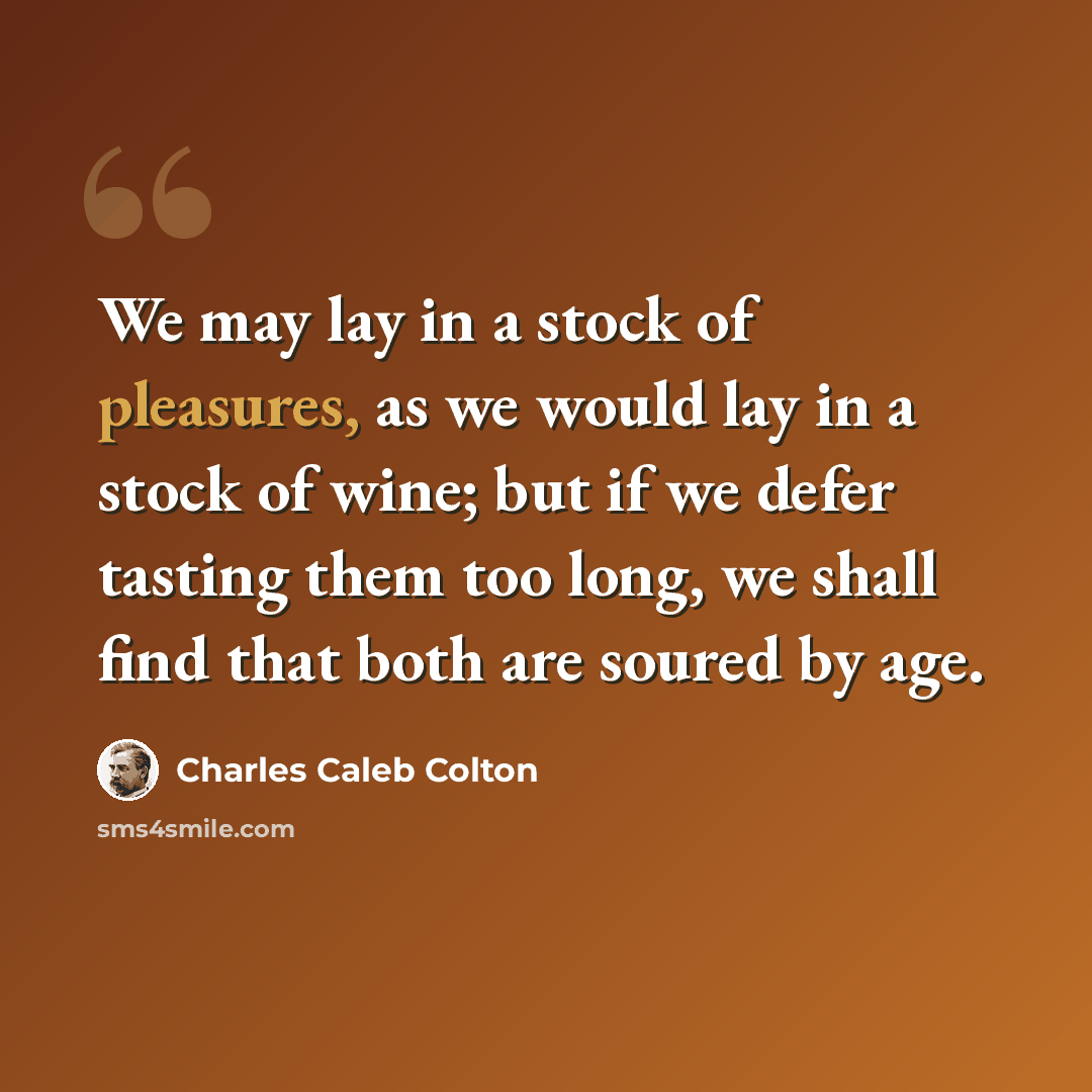 “We may lay in a stock of pleasures, as we would lay in a stock of wine; but if we defer tasting them too long, we shall find that both are soured by age.” quote by Charles Caleb Colton