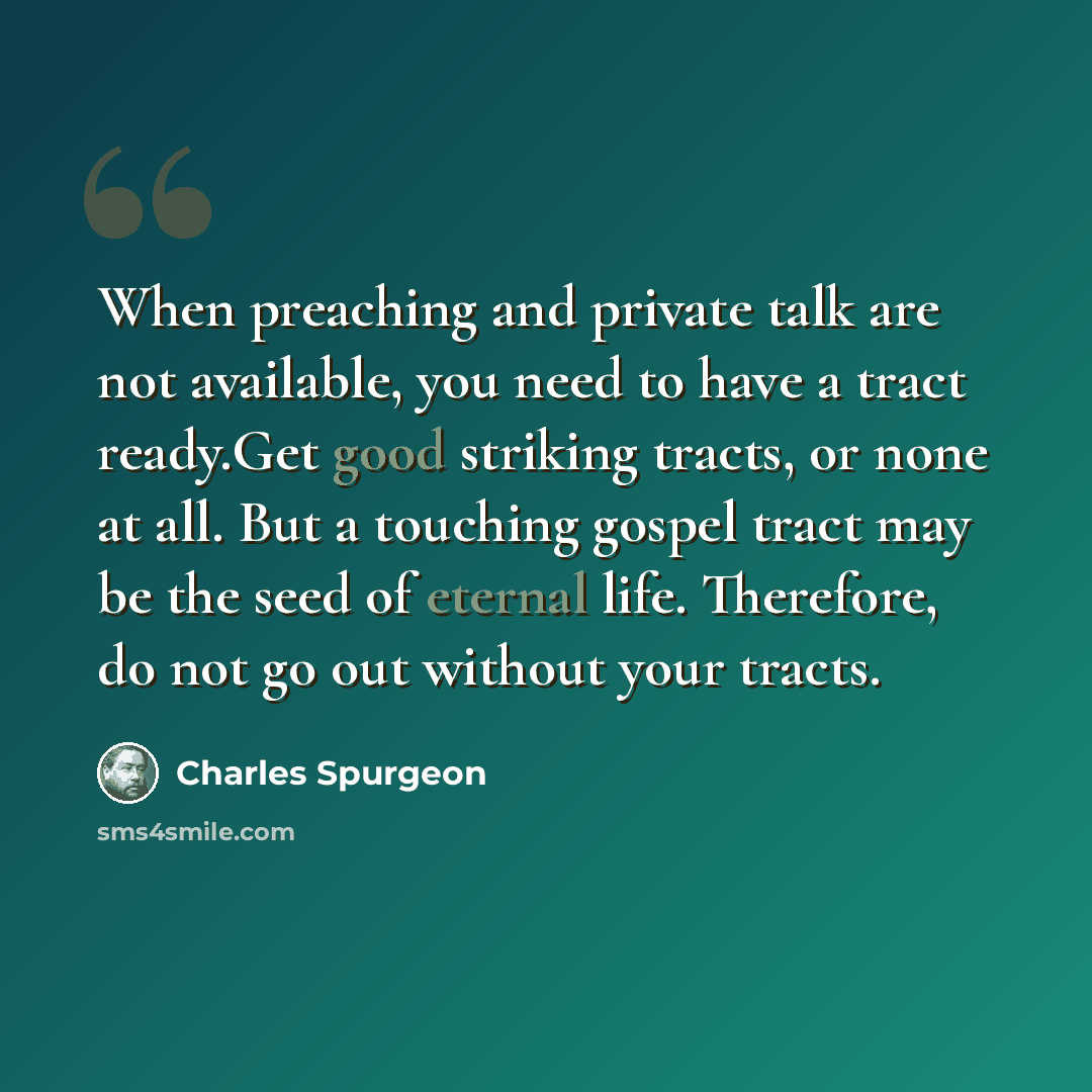 “When preaching and private talk are not available, you need to have a tract ready.Get good striking tracts, or none at all. But a touching gospel tract may be the seed of eternal life. Therefore, do not go out without your tracts.” quote by Charles Spurgeon