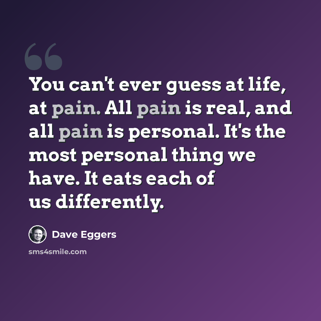 “You can't ever guess at life, at pain. All pain is real, and all pain is personal. It's the most personal thing we have. It eats each of us differently.” quote by Dave Eggers