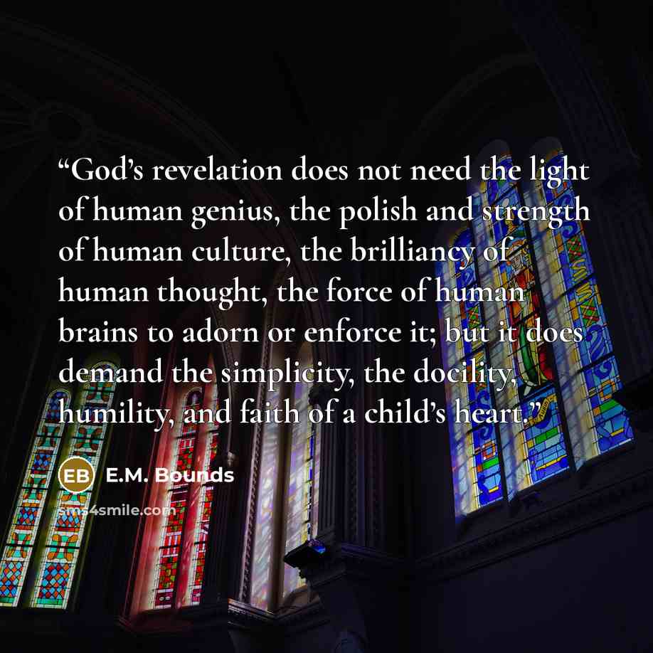 “God’s revelation does not need the light of human genius, the polish and strength of human culture, the brilliancy of human thought, the force of human brains to adorn or enforce it; but it does demand the simplicity, the docility, humility, and faith of a child’s heart.” quote by E.M. Bounds