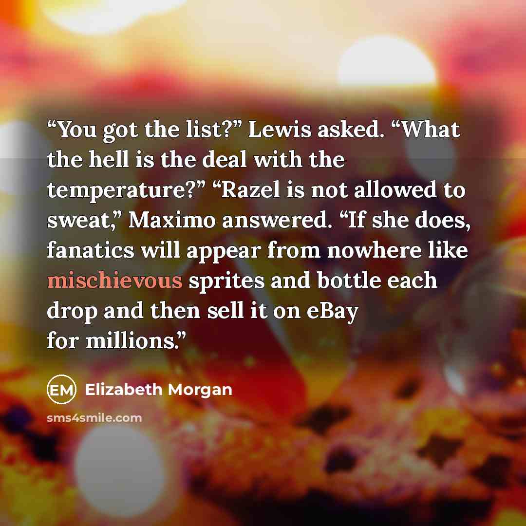“You got the list?” Lewis asked. “What the hell is the deal with the temperature?” “Razel is not allowed to sweat,” Maximo answered. “If she does, fanatics will appear from nowhere like mischievous sprites and bottle each drop and then sell it on eBay for millions.” quote by Elizabeth Morgan