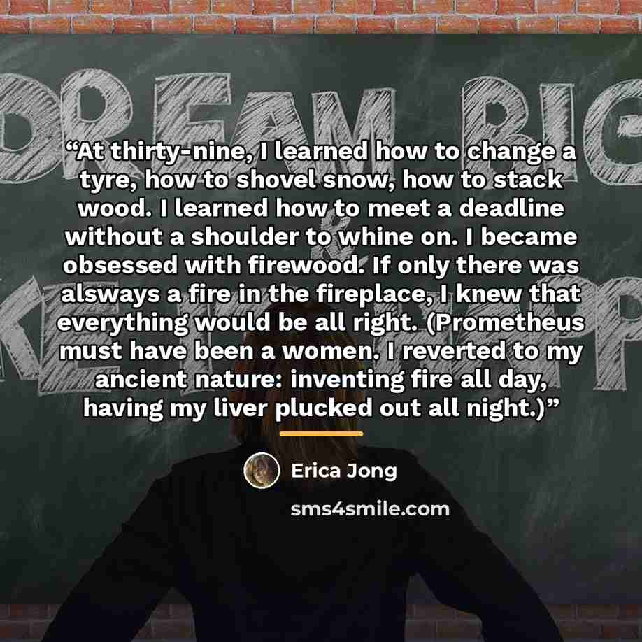 “At thirty-nine, I learned how to change a tyre, how to shovel snow, how to stack wood. I learned how to meet a deadline without a shoulder to whine on. I became obsessed with firewood. If only there was alsways a fire in the fireplace, I knew that everything would be all right. (Prometheus must…” quote by Erica Jong