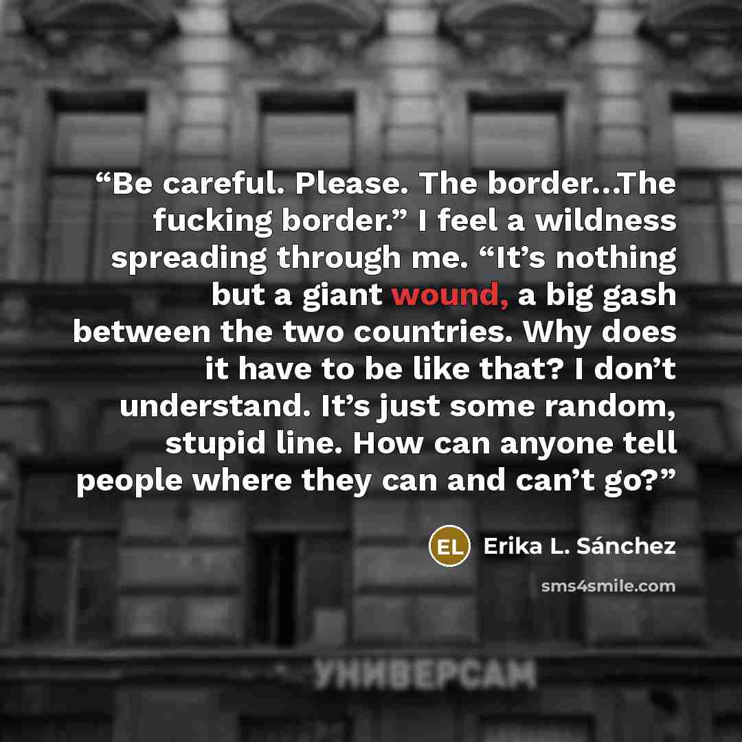 “Be careful. Please. The border…The fucking border.” I feel a wildness spreading through me. “It’s nothing but a giant wound, a big gash between the two countries. Why does it have to be like that? I don’t understand. It’s just some random, stupid line. How can anyone tell people where they can and…” quote by Erika L. Sánchez
