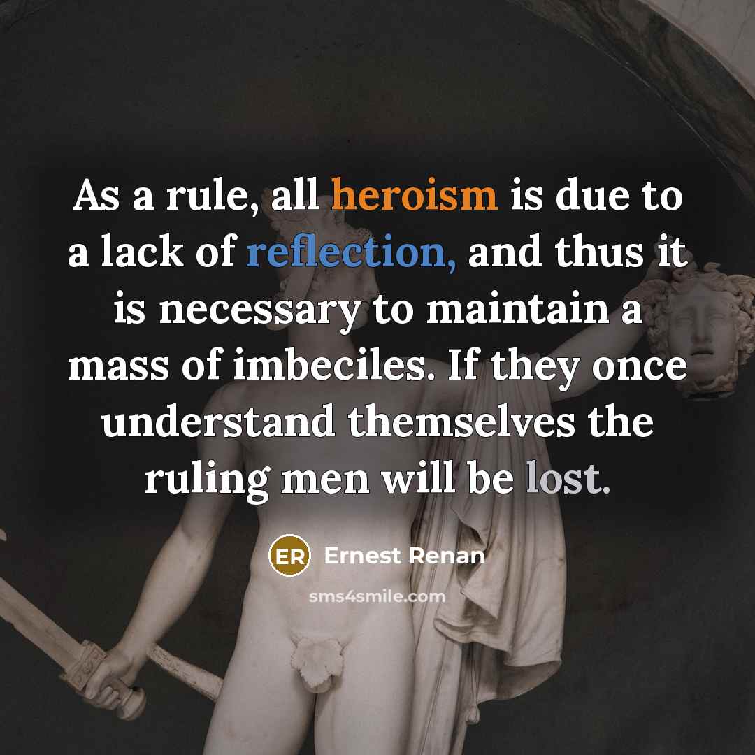 “As a rule, all heroism is due to a lack of reflection, and thus it is necessary to maintain a mass of imbeciles. If they once understand themselves the ruling men will be lost.” quote by Ernest Renan