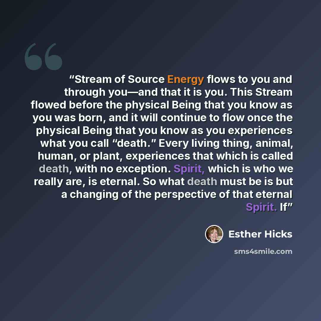 “Stream of Source Energy flows to you and through you—and that it is you. This Stream flowed before the physical Being that you know as you was born, and it will continue to flow once the physical Being that you know as you experiences what you call “death.” Every living thing, animal, human, or…” quote by Esther Hicks