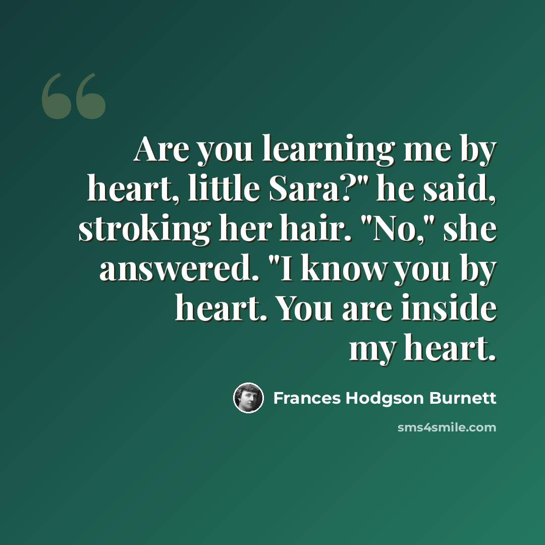 “Are you learning me by heart, little Sara?" he said, stroking her hair. "No," she answered. "I know you by heart. You are inside my heart.” quote by Frances Hodgson Burnett