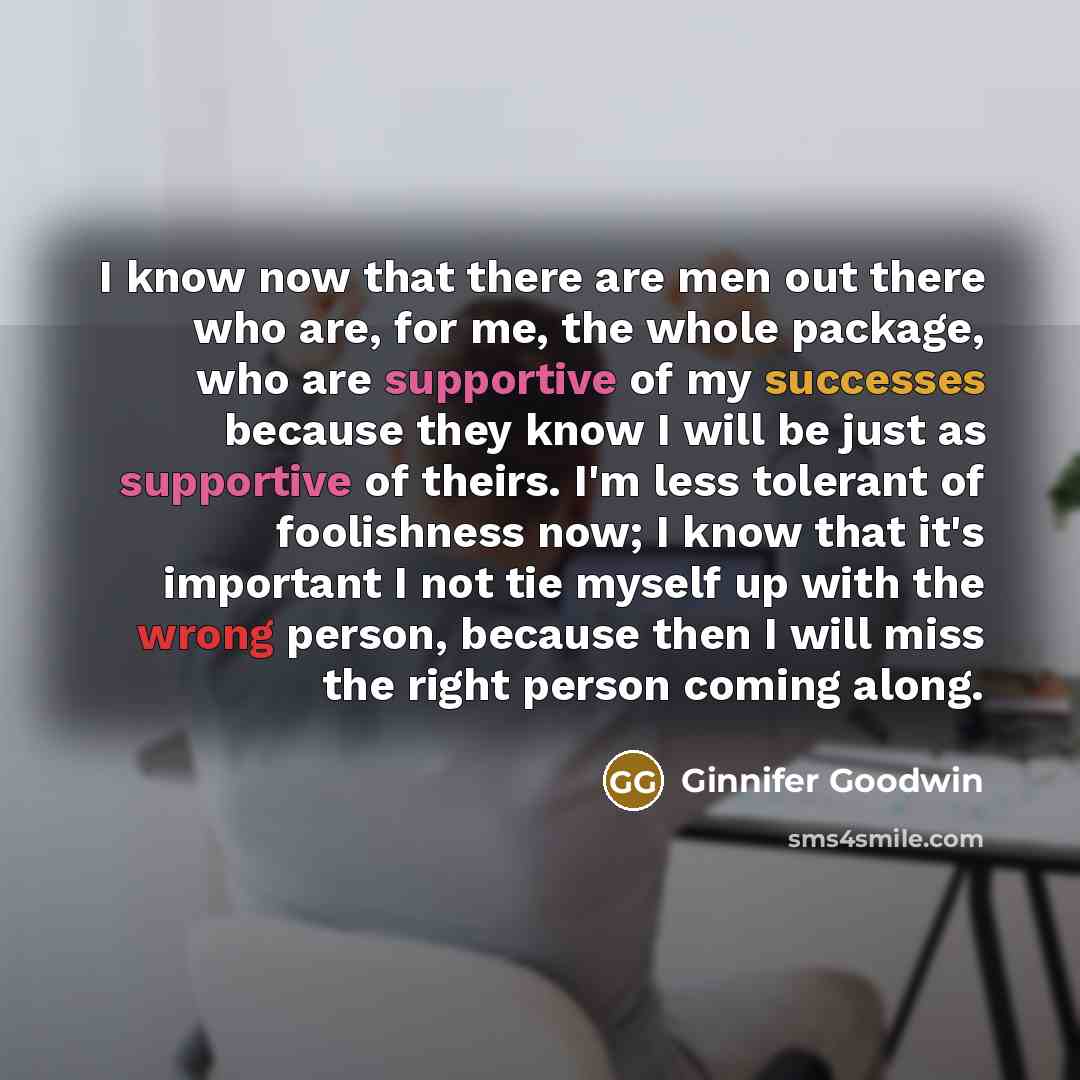 “I know now that there are men out there who are, for me, the whole package, who are supportive of my successes because they know I will be just as supportive of theirs. I'm less tolerant of foolishness now; I know that it's important I not tie myself up with the wrong person, because then I will…” quote by Ginnifer Goodwin