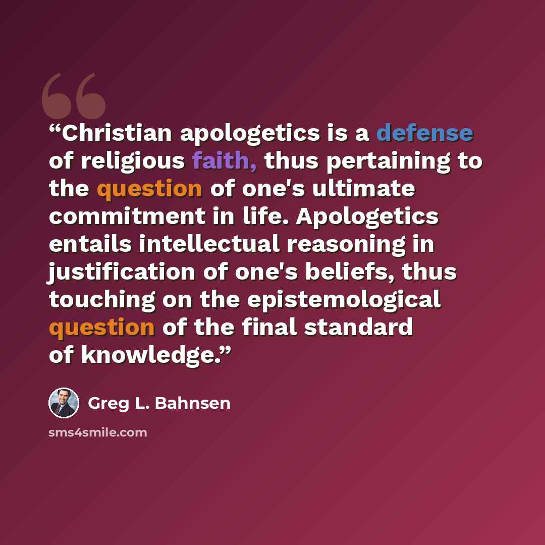“Christian apologetics is a defense of religious faith, thus pertaining to the question of one's ultimate commitment in life. Apologetics entails intellectual reasoning in justification of one's beliefs, thus touching on the epistemological question of the final standard of knowledge.” quote by Greg L. Bahnsen