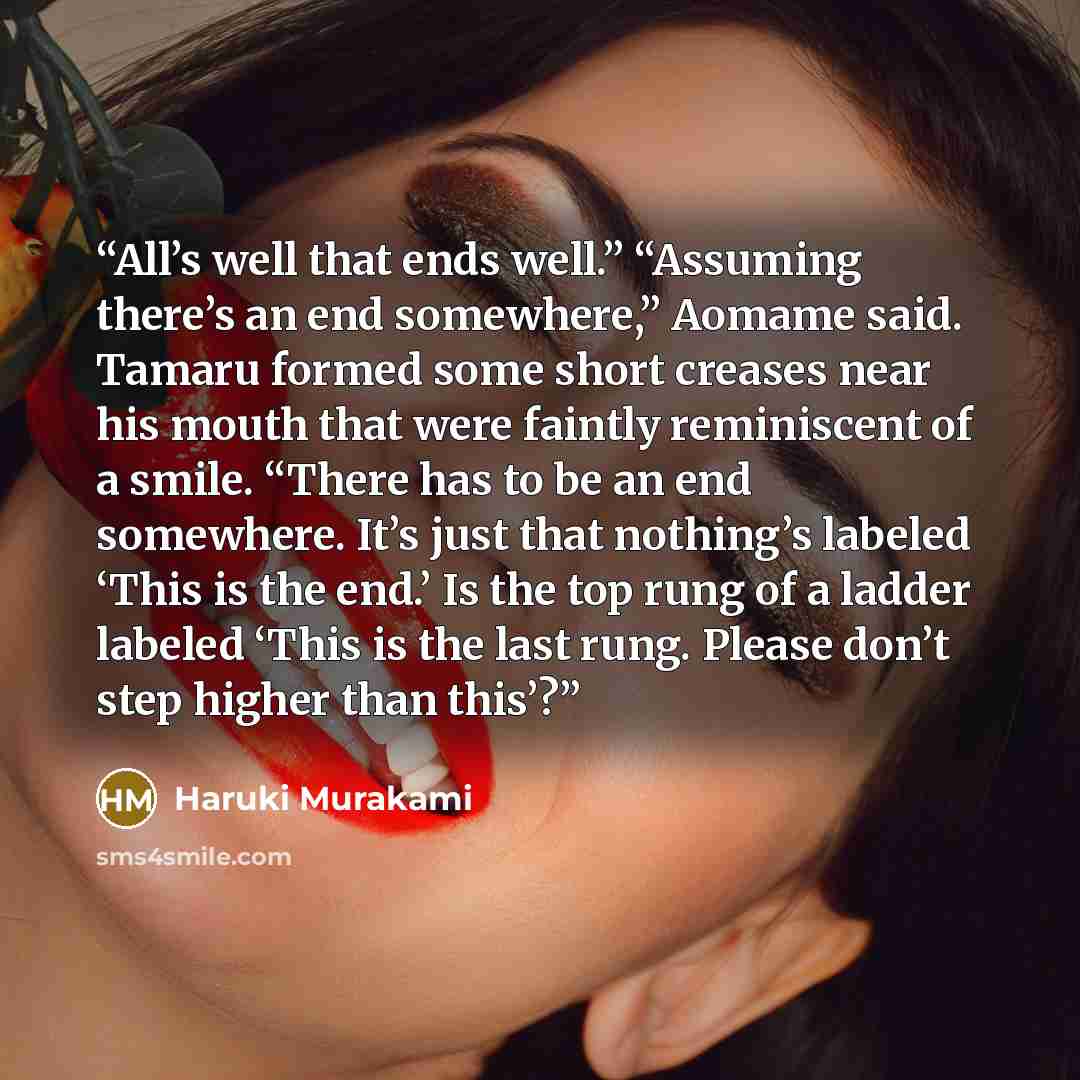 “All’s well that ends well.” “Assuming there’s an end somewhere,” Aomame said. Tamaru formed some short creases near his mouth that were faintly reminiscent of a smile. “There has to be an end somewhere. It’s just that nothing’s labeled ‘This is the end.’ Is the top rung of a ladder labeled ‘This…” quote by Haruki Murakami