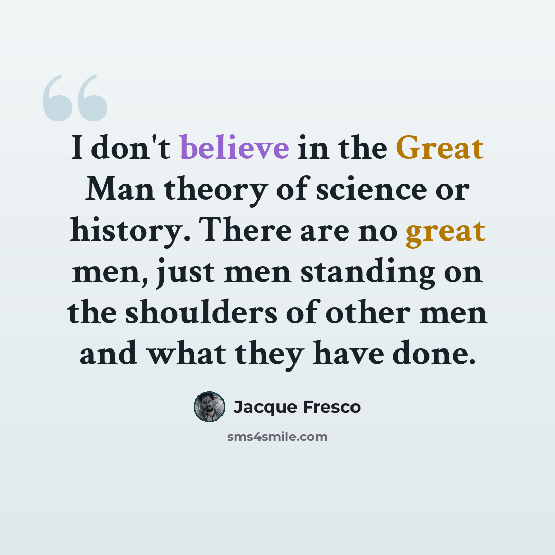 “I don't believe in the Great Man theory of science or history. There are no great men, just men standing on the shoulders of other men and what they have done.” quote by Jacque Fresco