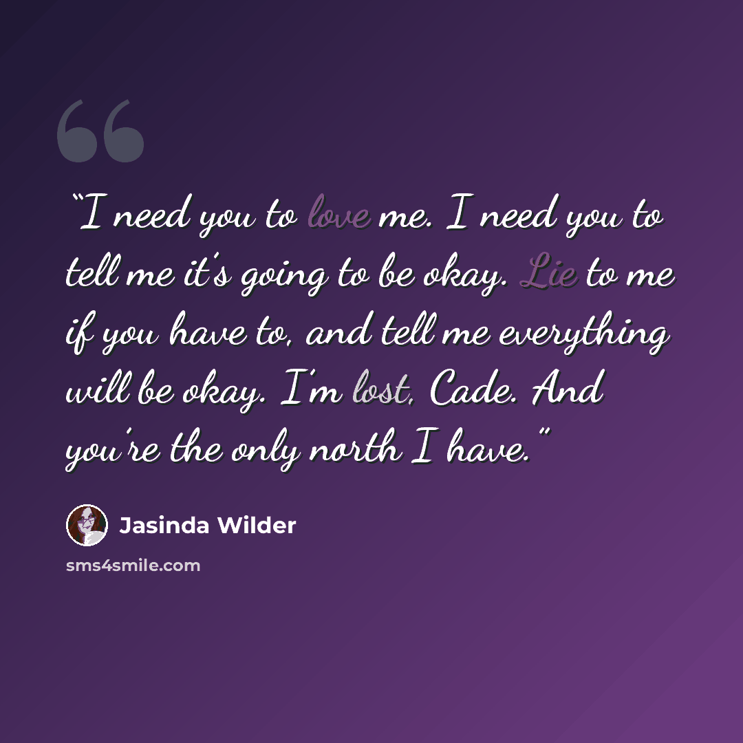 “I need you to love me. I need you to tell me it’s going to be okay. Lie to me if you have to, and tell me everything will be okay. I’m lost, Cade. And you’re the only north I have.” quote by Jasinda Wilder