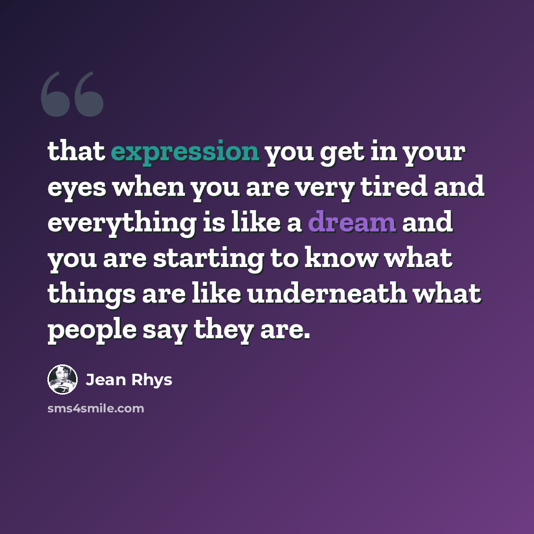 “that expression you get in your eyes when you are very tired and everything is like a dream and you are starting to know what things are like underneath what people say they are.” quote by Jean Rhys