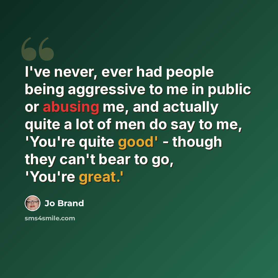 “I've never, ever had people being aggressive to me in public or abusing me, and actually quite a lot of men do say to me, 'You're quite good' - though they can't bear to go, 'You're great.'” quote by Jo Brand