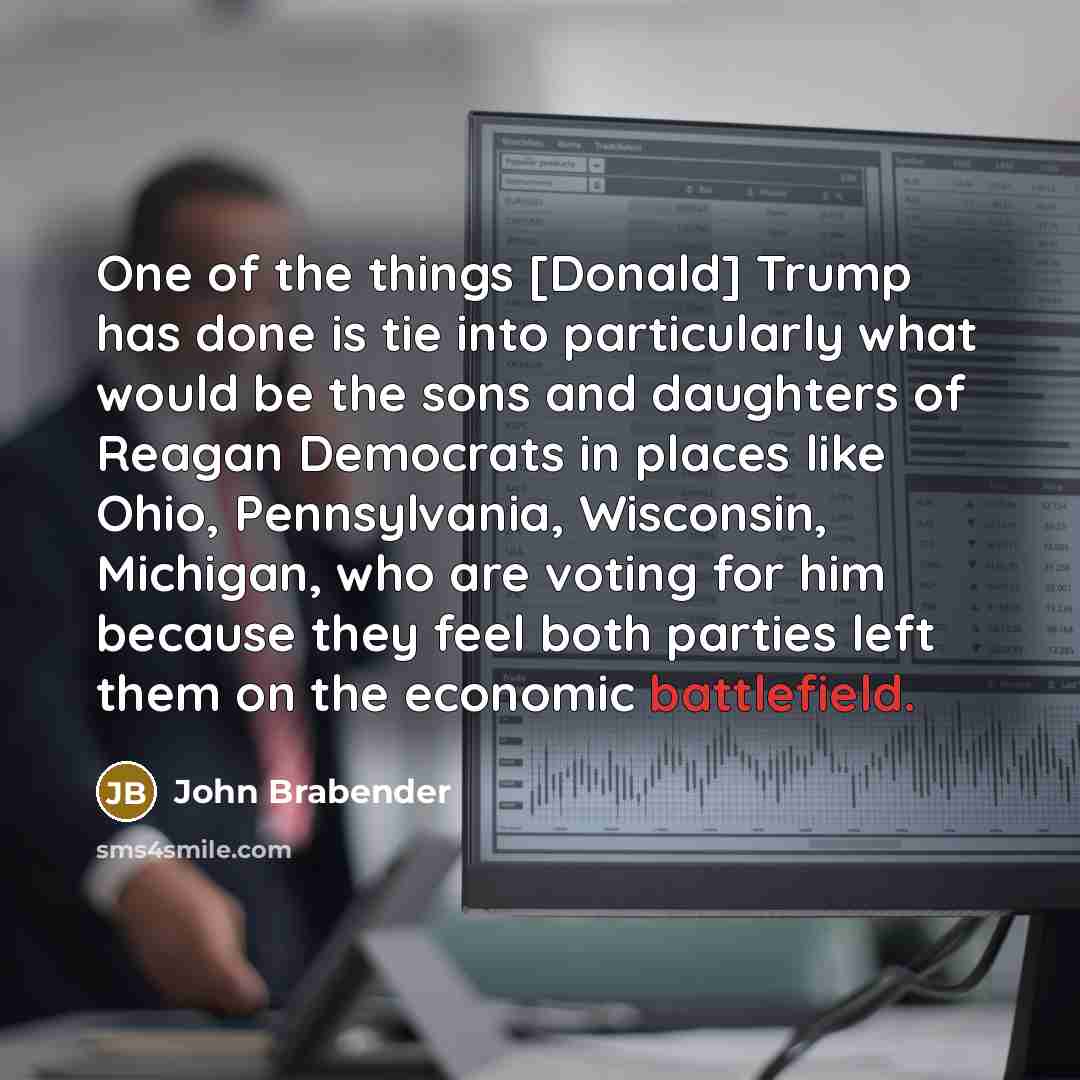 “One of the things [Donald] Trump has done is tie into particularly what would be the sons and daughters of Reagan Democrats in places like Ohio, Pennsylvania, Wisconsin, Michigan, who are voting for him because they feel both parties left them on the economic battlefield.” quote by John Brabender
