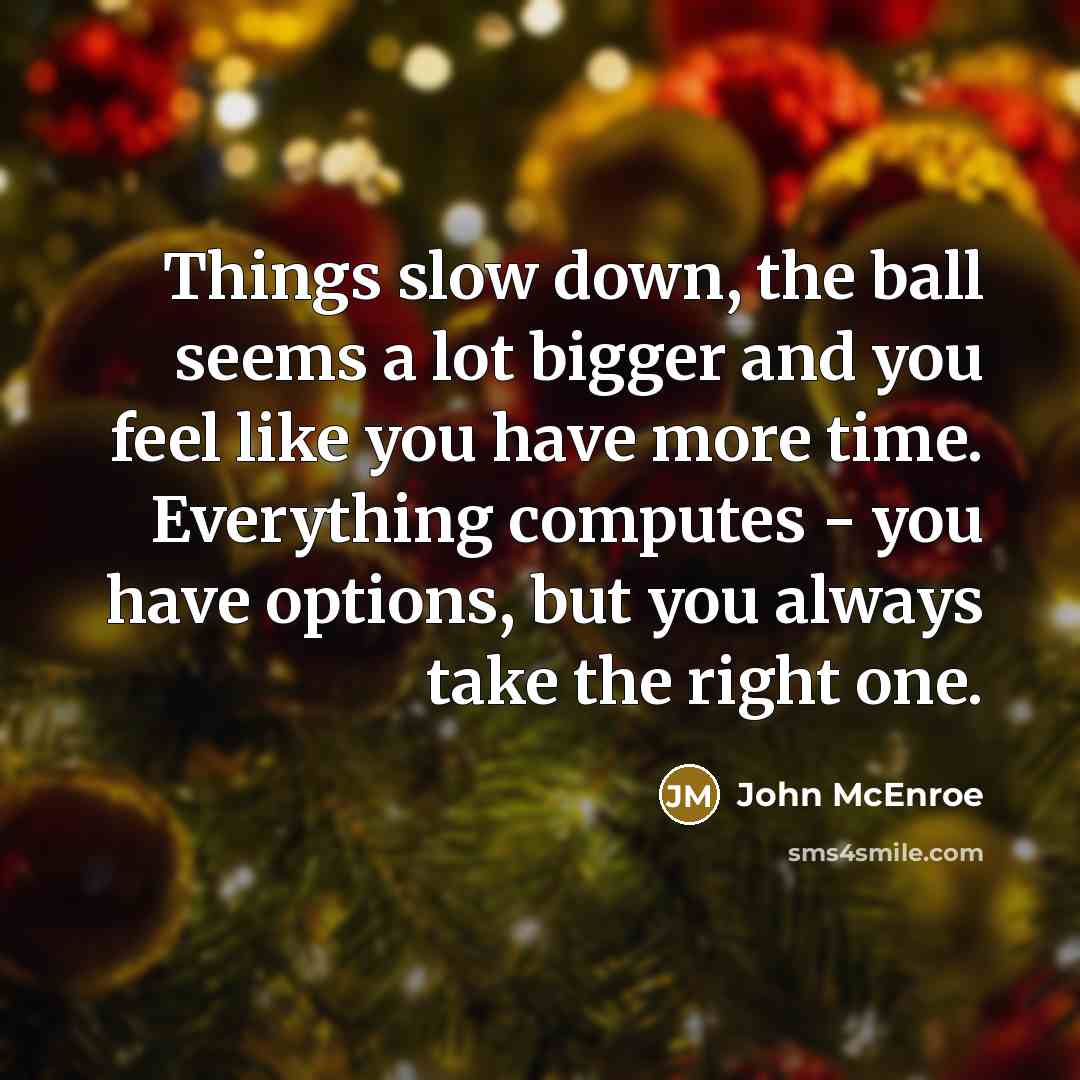 “Things slow down, the ball seems a lot bigger and you feel like you have more time. Everything computes - you have options, but you always take the right one.” quote by John McEnroe