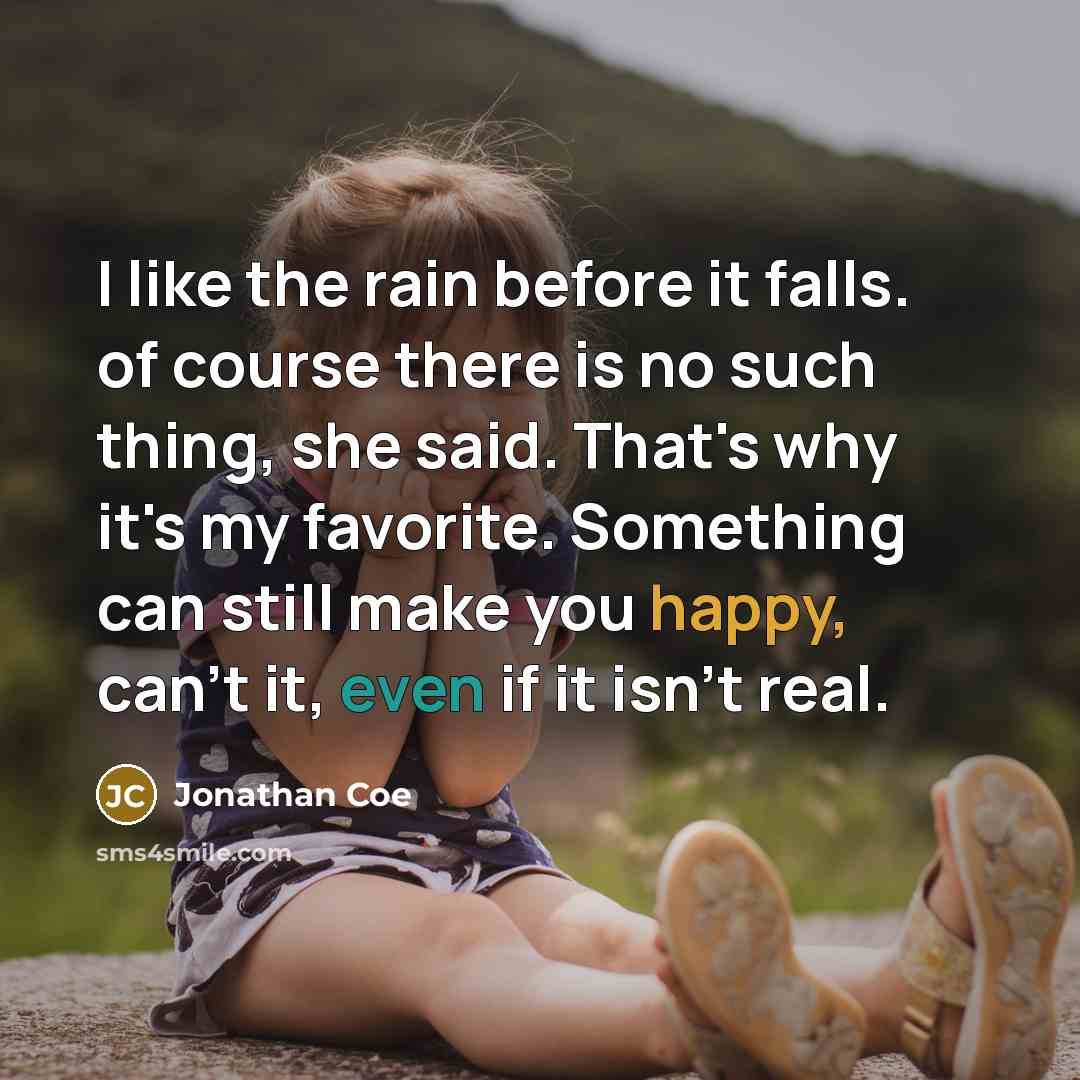 “I like the rain before it falls. of course there is no such thing, she said. That's why it's my favorite. Something can still make you happy, can't it, even if it isn't real.” quote by Jonathan Coe