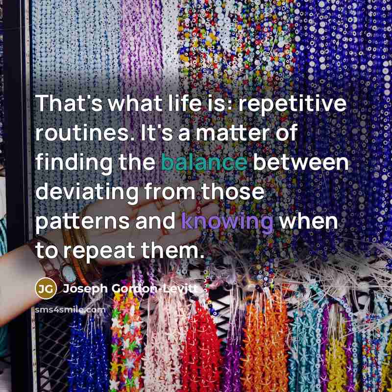“That's what life is: repetitive routines. It's a matter of finding the balance between deviating from those patterns and knowing when to repeat them.” quote by Joseph Gordon-Levitt