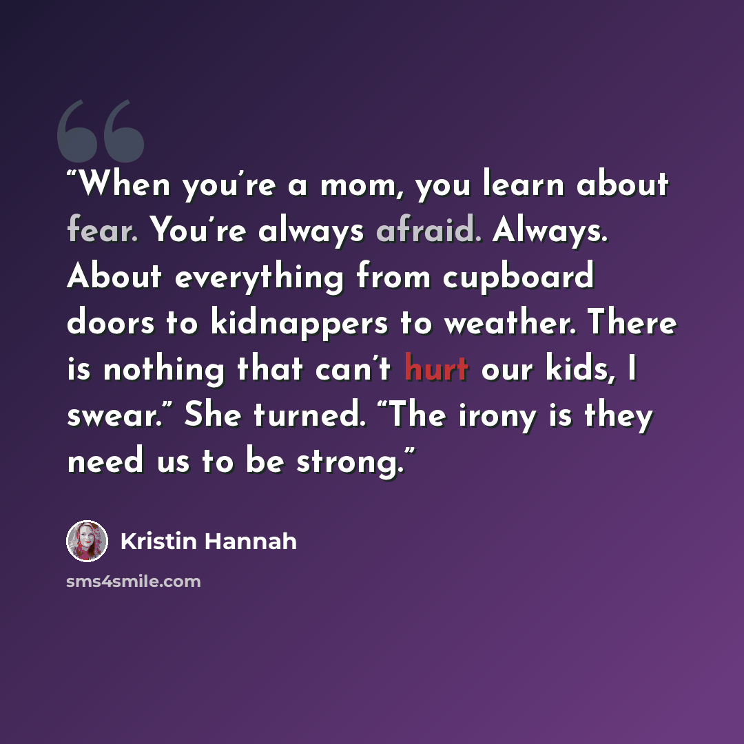 “When you’re a mom, you learn about fear. You’re always afraid. Always. About everything from cupboard doors to kidnappers to weather. There is nothing that can’t hurt our kids, I swear.” She turned. “The irony is they need us to be strong.” quote by Kristin Hannah