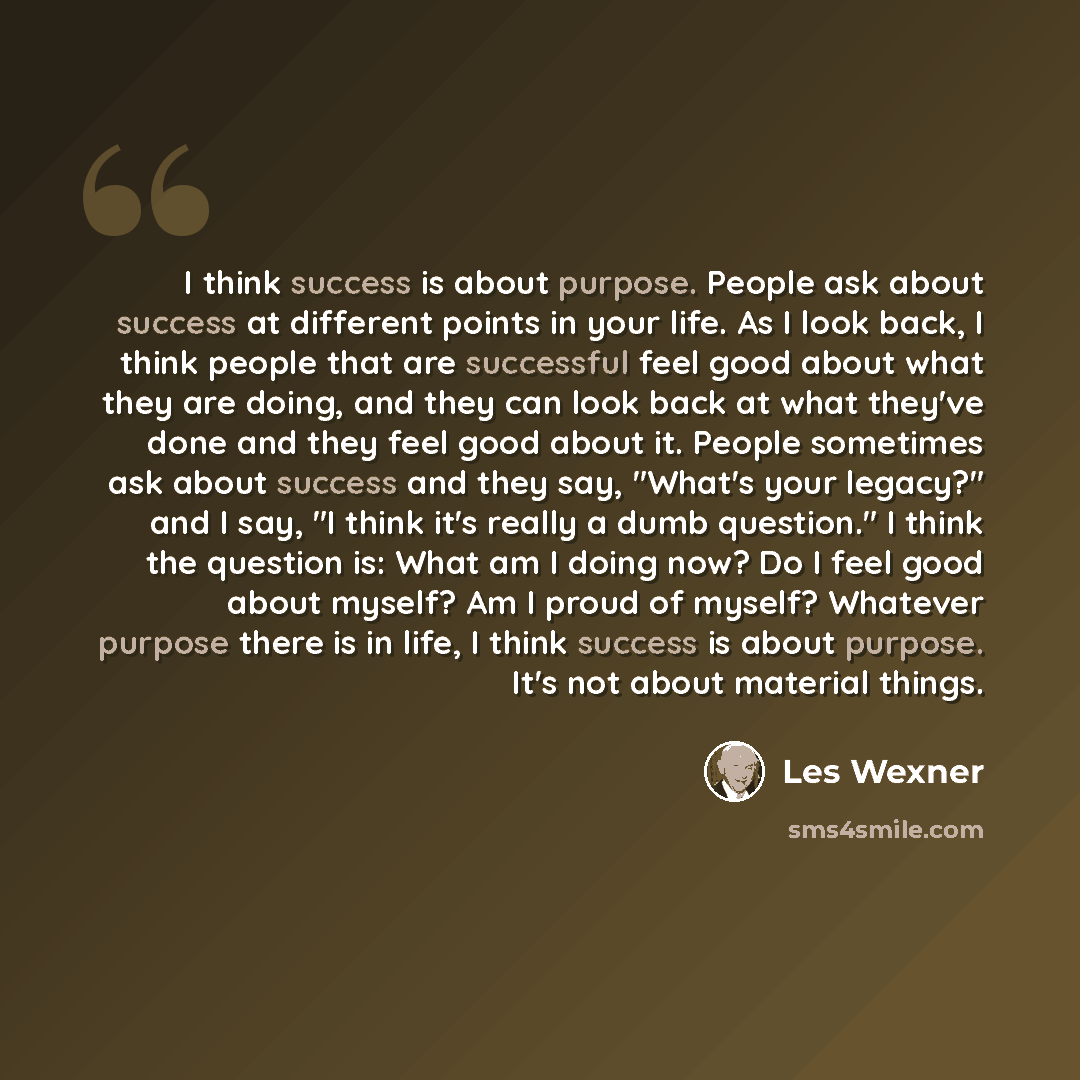 “I think success is about purpose. People ask about success at different points in your life. As I look back, I think people that are successful feel good about what they are doing, and they can look back at what they've done and they feel good about it. People sometimes ask about success and they…” quote by Les Wexner