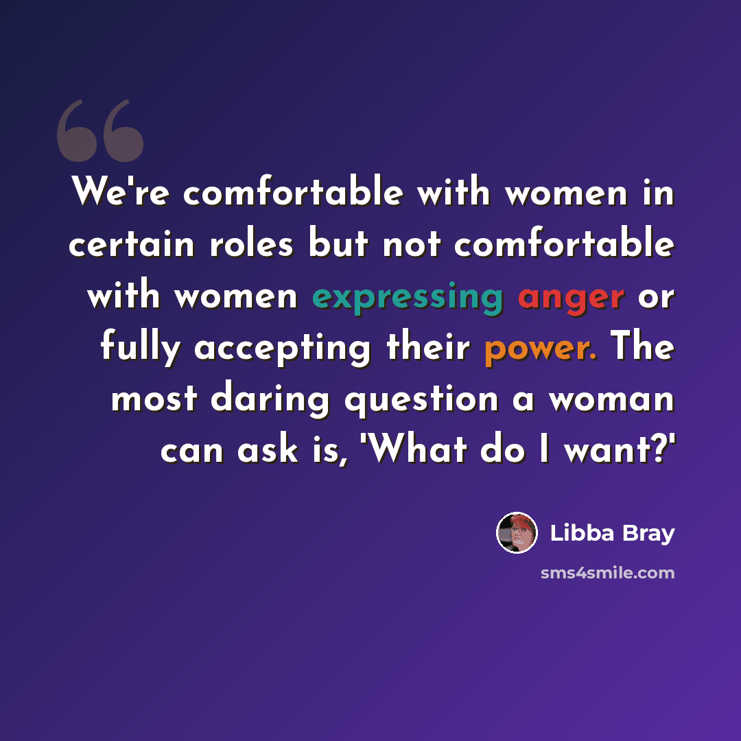 “We're comfortable with women in certain roles but not comfortable with women expressing anger or fully accepting their power. The most daring question a woman can ask is, 'What do I want?'” quote by Libba Bray