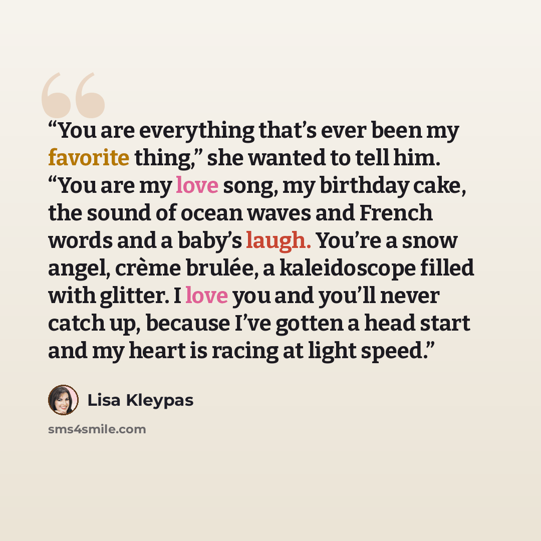 “You are everything that’s ever been my favorite thing,” she wanted to tell him. “You are my love song, my birthday cake, the sound of ocean waves and French words and a baby’s laugh. You’re a snow angel, crème brulée, a kaleidoscope filled with glitter. I love you and you’ll never catch up…” quote by Lisa Kleypas