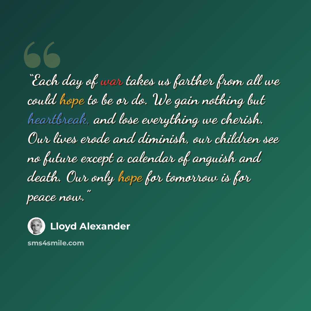 “Each day of war takes us farther from all we could hope to be or do. We gain nothing but heartbreak, and lose everything we cherish. Our lives erode and diminish, our children see no future except a calendar of anguish and death. Our only hope for tomorrow is for peace now.” quote by Lloyd Alexander